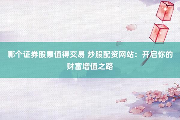 哪个证券股票值得交易 炒股配资网站：开启你的财富增值之路