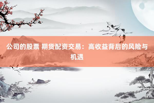 公司的股票 期货配资交易：高收益背后的风险与机遇