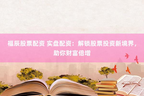 福辰股票配资 实盘配资：解锁股票投资新境界，助你财富倍增