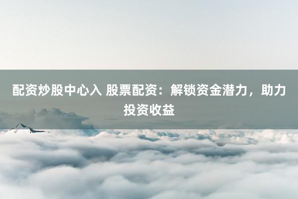 配资炒股中心入 股票配资：解锁资金潜力，助力投资收益
