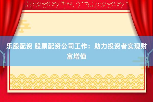 乐股配资 股票配资公司工作：助力投资者实现财富增值