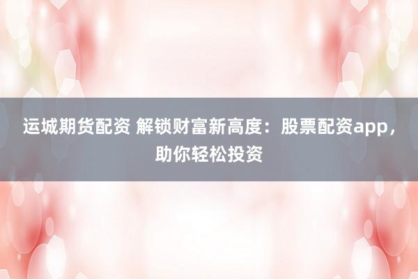 运城期货配资 解锁财富新高度：股票配资app，助你轻松投资