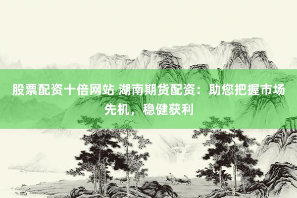 股票配资十倍网站 湖南期货配资：助您把握市场先机，稳健获利