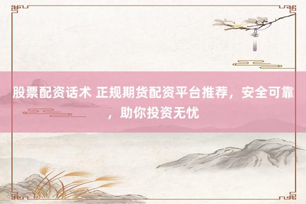 股票配资话术 正规期货配资平台推荐，安全可靠，助你投资无忧