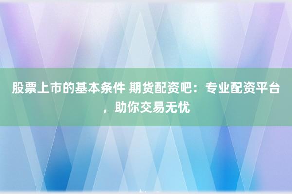 股票上市的基本条件 期货配资吧：专业配资平台，助你交易无忧