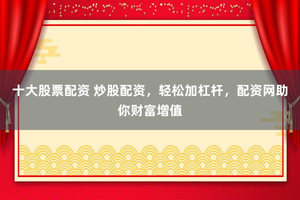 十大股票配资 炒股配资，轻松加杠杆，配资网助你财富增值