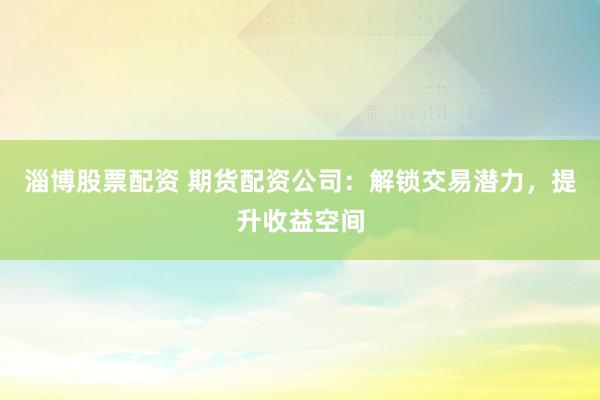 淄博股票配资 期货配资公司：解锁交易潜力，提升收益空间