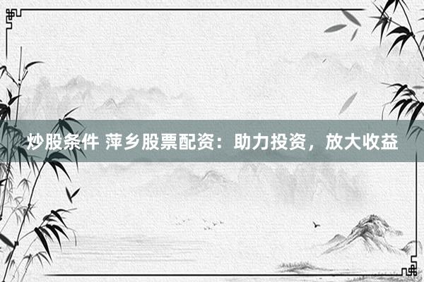 炒股条件 萍乡股票配资：助力投资，放大收益