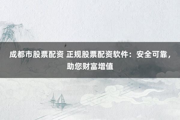成都市股票配资 正规股票配资软件：安全可靠，助您财富增值