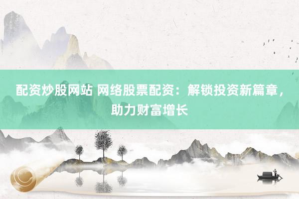配资炒股网站 网络股票配资：解锁投资新篇章，助力财富增长