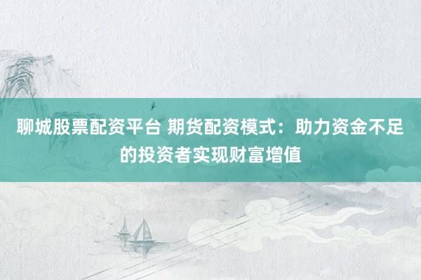 聊城股票配资平台 期货配资模式：助力资金不足的投资者实现财富增值