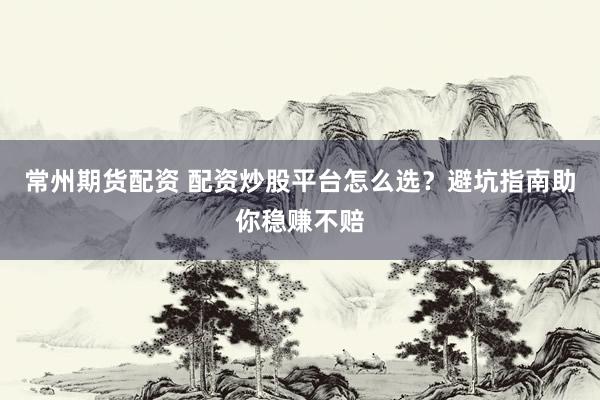 常州期货配资 配资炒股平台怎么选？避坑指南助你稳赚不赔