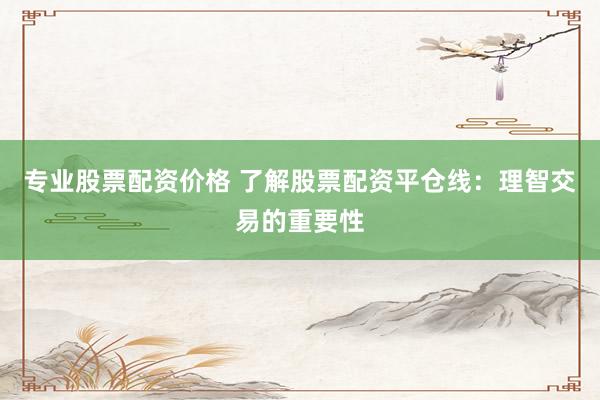 专业股票配资价格 了解股票配资平仓线：理智交易的重要性