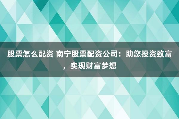 股票怎么配资 南宁股票配资公司：助您投资致富，实现财富梦想