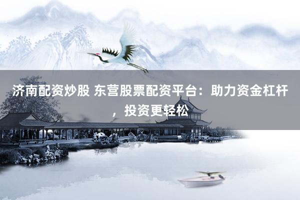 济南配资炒股 东营股票配资平台：助力资金杠杆，投资更轻松