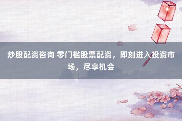 炒股配资咨询 零门槛股票配资，即刻进入投资市场，尽享机会