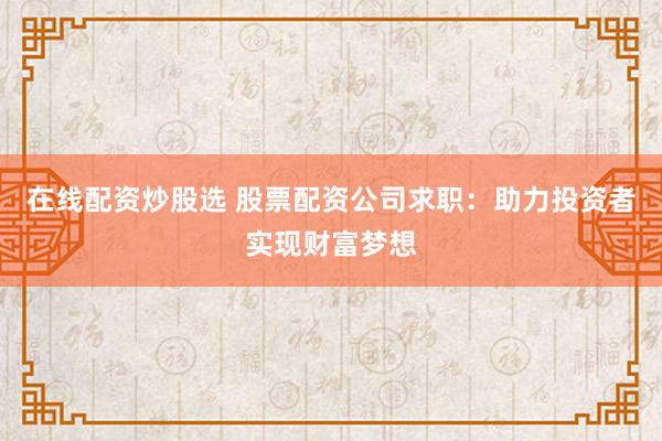 在线配资炒股选 股票配资公司求职：助力投资者实现财富梦想