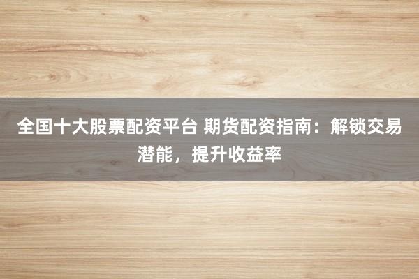 全国十大股票配资平台 期货配资指南：解锁交易潜能，提升收益率