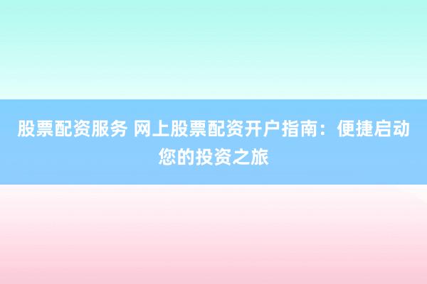 股票配资服务 网上股票配资开户指南：便捷启动您的投资之旅