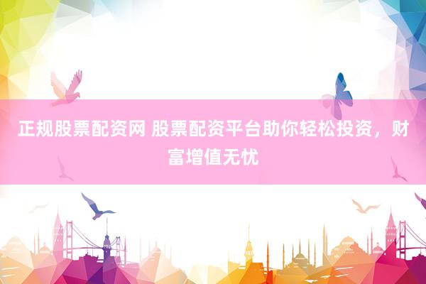 正规股票配资网 股票配资平台助你轻松投资，财富增值无忧