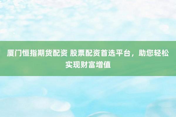 厦门恒指期货配资 股票配资首选平台，助您轻松实现财富增值