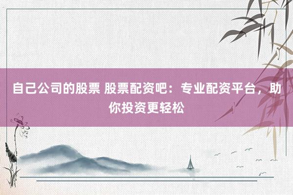自己公司的股票 股票配资吧：专业配资平台，助你投资更轻松