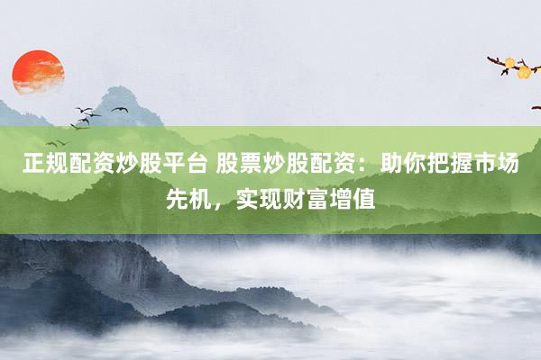 正规配资炒股平台 股票炒股配资：助你把握市场先机，实现财富增值